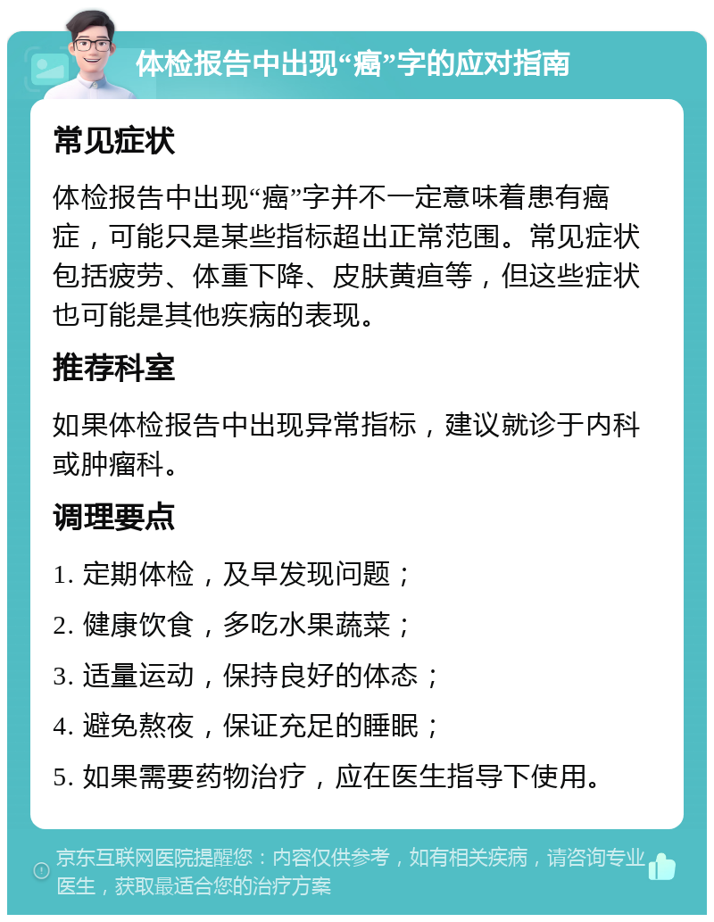 体检报告中出现“癌”字的应对指南 常见症状 体检报告中出现“癌”字并不一定意味着患有癌症，可能只是某些指标超出正常范围。常见症状包括疲劳、体重下降、皮肤黄疸等，但这些症状也可能是其他疾病的表现。 推荐科室 如果体检报告中出现异常指标，建议就诊于内科或肿瘤科。 调理要点 1. 定期体检，及早发现问题； 2. 健康饮食，多吃水果蔬菜； 3. 适量运动，保持良好的体态； 4. 避免熬夜，保证充足的睡眠； 5. 如果需要药物治疗，应在医生指导下使用。