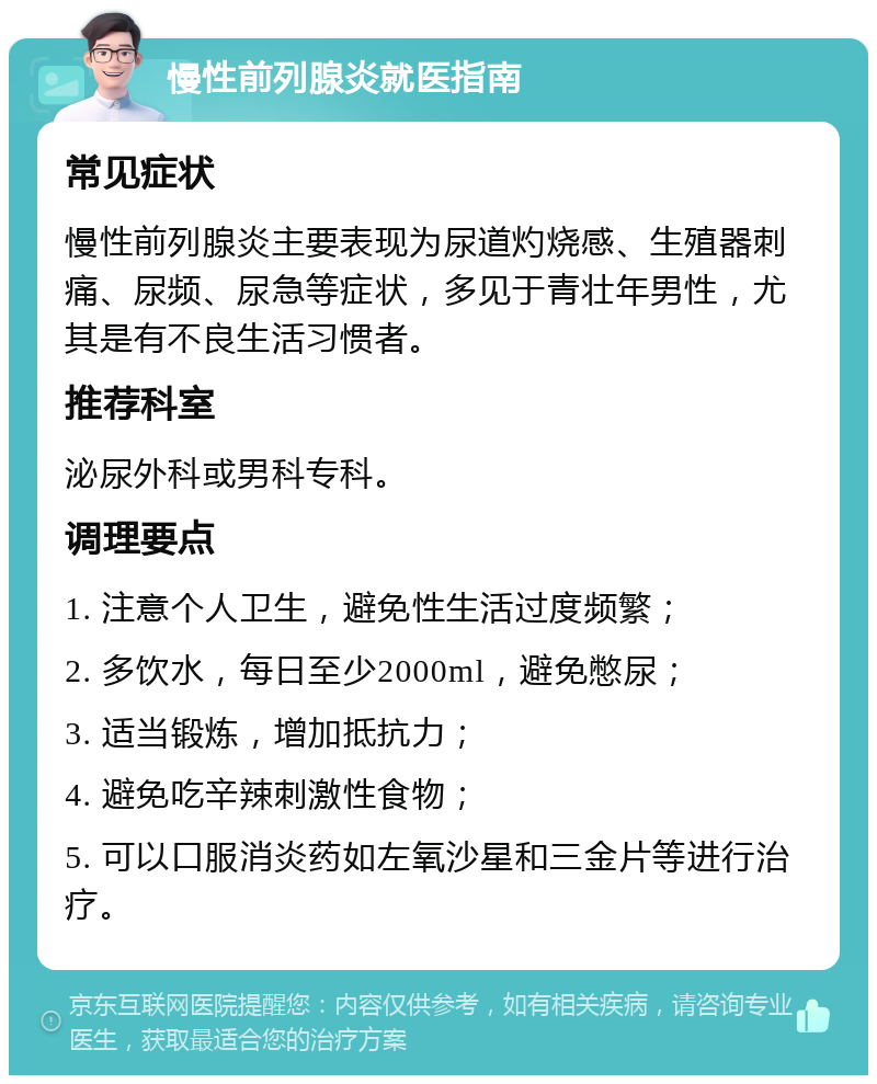 慢性前列腺炎就医指南 常见症状 慢性前列腺炎主要表现为尿道灼烧感、生殖器刺痛、尿频、尿急等症状，多见于青壮年男性，尤其是有不良生活习惯者。 推荐科室 泌尿外科或男科专科。 调理要点 1. 注意个人卫生，避免性生活过度频繁； 2. 多饮水，每日至少2000ml，避免憋尿； 3. 适当锻炼，增加抵抗力； 4. 避免吃辛辣刺激性食物； 5. 可以口服消炎药如左氧沙星和三金片等进行治疗。