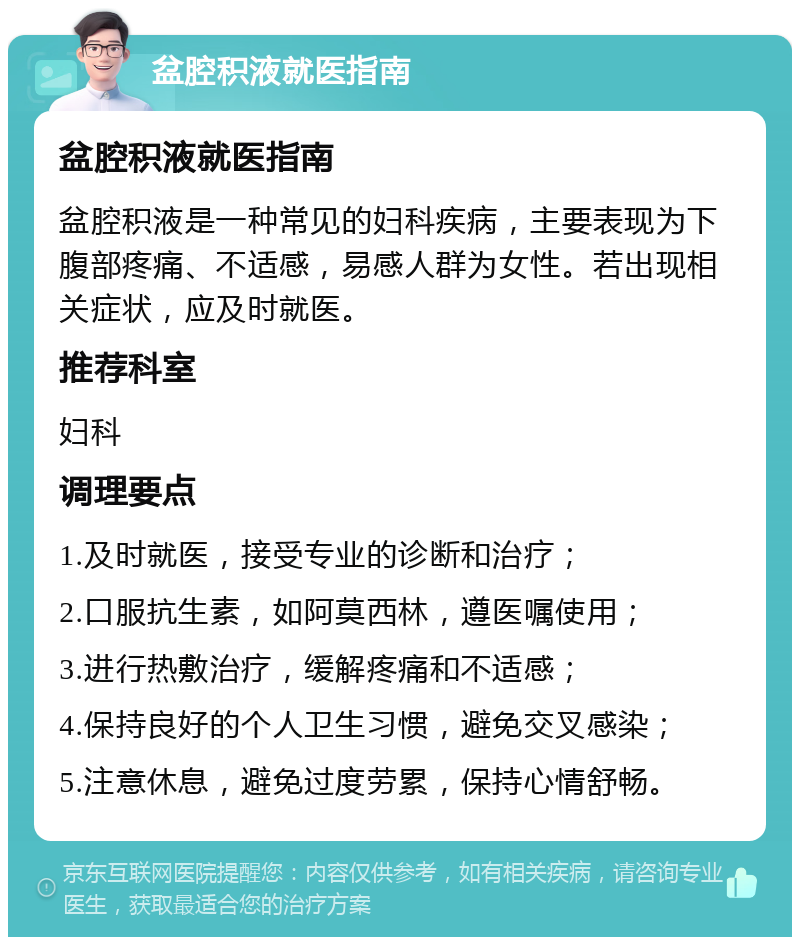 盆腔积液就医指南 盆腔积液就医指南 盆腔积液是一种常见的妇科疾病，主要表现为下腹部疼痛、不适感，易感人群为女性。若出现相关症状，应及时就医。 推荐科室 妇科 调理要点 1.及时就医，接受专业的诊断和治疗； 2.口服抗生素，如阿莫西林，遵医嘱使用； 3.进行热敷治疗，缓解疼痛和不适感； 4.保持良好的个人卫生习惯，避免交叉感染； 5.注意休息，避免过度劳累，保持心情舒畅。