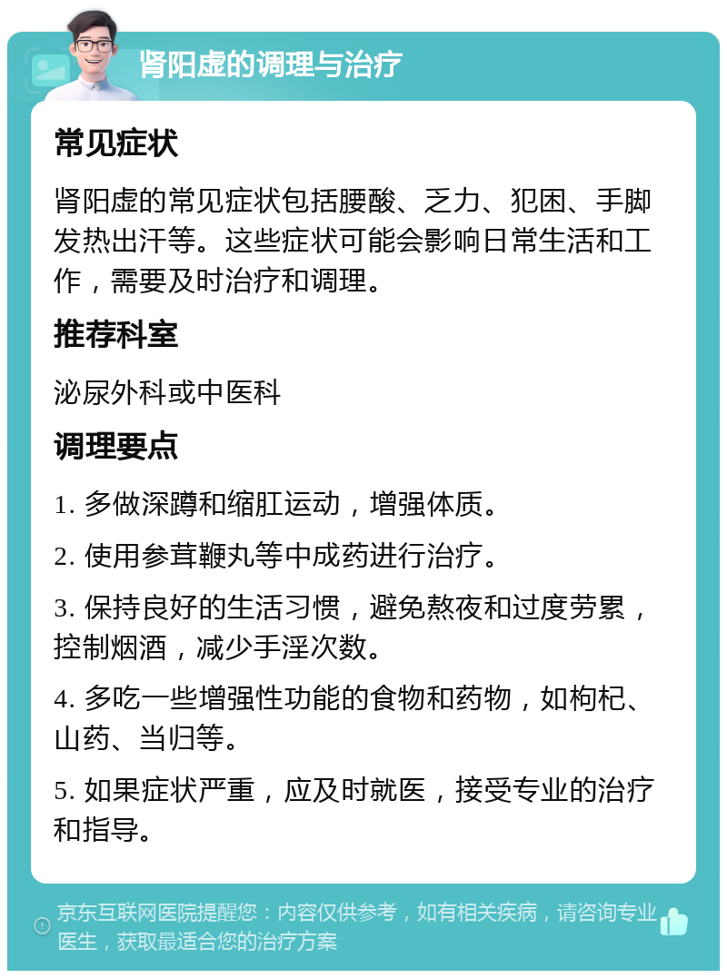 肾阳虚的调理与治疗 常见症状 肾阳虚的常见症状包括腰酸、乏力、犯困、手脚发热出汗等。这些症状可能会影响日常生活和工作，需要及时治疗和调理。 推荐科室 泌尿外科或中医科 调理要点 1. 多做深蹲和缩肛运动，增强体质。 2. 使用参茸鞭丸等中成药进行治疗。 3. 保持良好的生活习惯，避免熬夜和过度劳累，控制烟酒，减少手淫次数。 4. 多吃一些增强性功能的食物和药物，如枸杞、山药、当归等。 5. 如果症状严重，应及时就医，接受专业的治疗和指导。