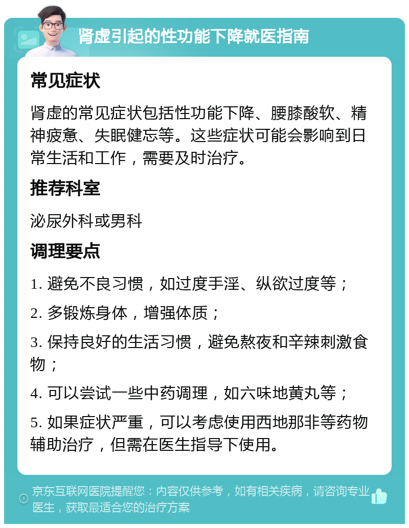 肾虚引起的性功能下降就医指南 常见症状 肾虚的常见症状包括性功能下降、腰膝酸软、精神疲惫、失眠健忘等。这些症状可能会影响到日常生活和工作，需要及时治疗。 推荐科室 泌尿外科或男科 调理要点 1. 避免不良习惯，如过度手淫、纵欲过度等； 2. 多锻炼身体，增强体质； 3. 保持良好的生活习惯，避免熬夜和辛辣刺激食物； 4. 可以尝试一些中药调理，如六味地黄丸等； 5. 如果症状严重，可以考虑使用西地那非等药物辅助治疗，但需在医生指导下使用。