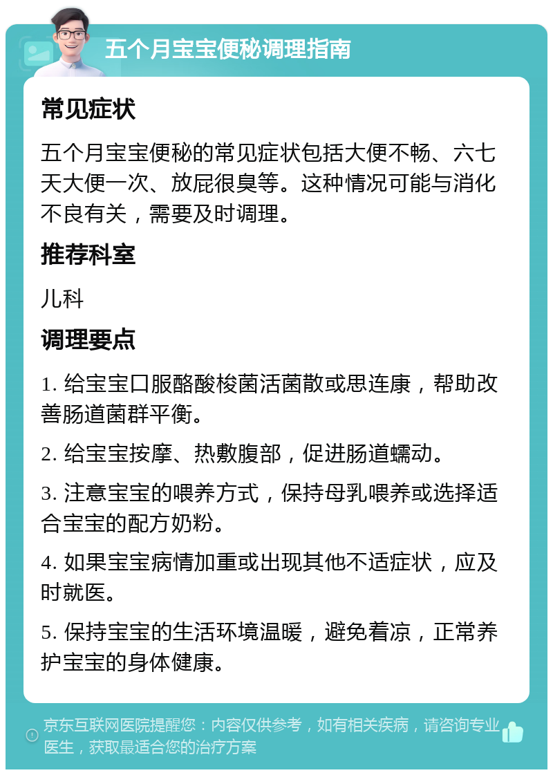 五个月宝宝便秘调理指南 常见症状 五个月宝宝便秘的常见症状包括大便不畅、六七天大便一次、放屁很臭等。这种情况可能与消化不良有关，需要及时调理。 推荐科室 儿科 调理要点 1. 给宝宝口服酪酸梭菌活菌散或思连康，帮助改善肠道菌群平衡。 2. 给宝宝按摩、热敷腹部，促进肠道蠕动。 3. 注意宝宝的喂养方式，保持母乳喂养或选择适合宝宝的配方奶粉。 4. 如果宝宝病情加重或出现其他不适症状，应及时就医。 5. 保持宝宝的生活环境温暖，避免着凉，正常养护宝宝的身体健康。