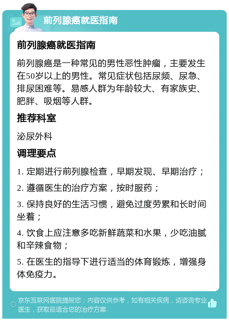 前列腺癌就医指南 前列腺癌就医指南 前列腺癌是一种常见的男性恶性肿瘤，主要发生在50岁以上的男性。常见症状包括尿频、尿急、排尿困难等。易感人群为年龄较大、有家族史、肥胖、吸烟等人群。 推荐科室 泌尿外科 调理要点 1. 定期进行前列腺检查，早期发现、早期治疗； 2. 遵循医生的治疗方案，按时服药； 3. 保持良好的生活习惯，避免过度劳累和长时间坐着； 4. 饮食上应注意多吃新鲜蔬菜和水果，少吃油腻和辛辣食物； 5. 在医生的指导下进行适当的体育锻炼，增强身体免疫力。