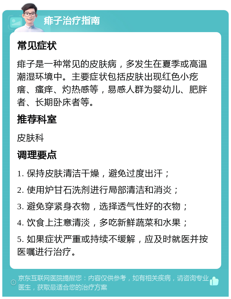 痱子治疗指南 常见症状 痱子是一种常见的皮肤病，多发生在夏季或高温潮湿环境中。主要症状包括皮肤出现红色小疙瘩、瘙痒、灼热感等，易感人群为婴幼儿、肥胖者、长期卧床者等。 推荐科室 皮肤科 调理要点 1. 保持皮肤清洁干燥，避免过度出汗； 2. 使用炉甘石洗剂进行局部清洁和消炎； 3. 避免穿紧身衣物，选择透气性好的衣物； 4. 饮食上注意清淡，多吃新鲜蔬菜和水果； 5. 如果症状严重或持续不缓解，应及时就医并按医嘱进行治疗。