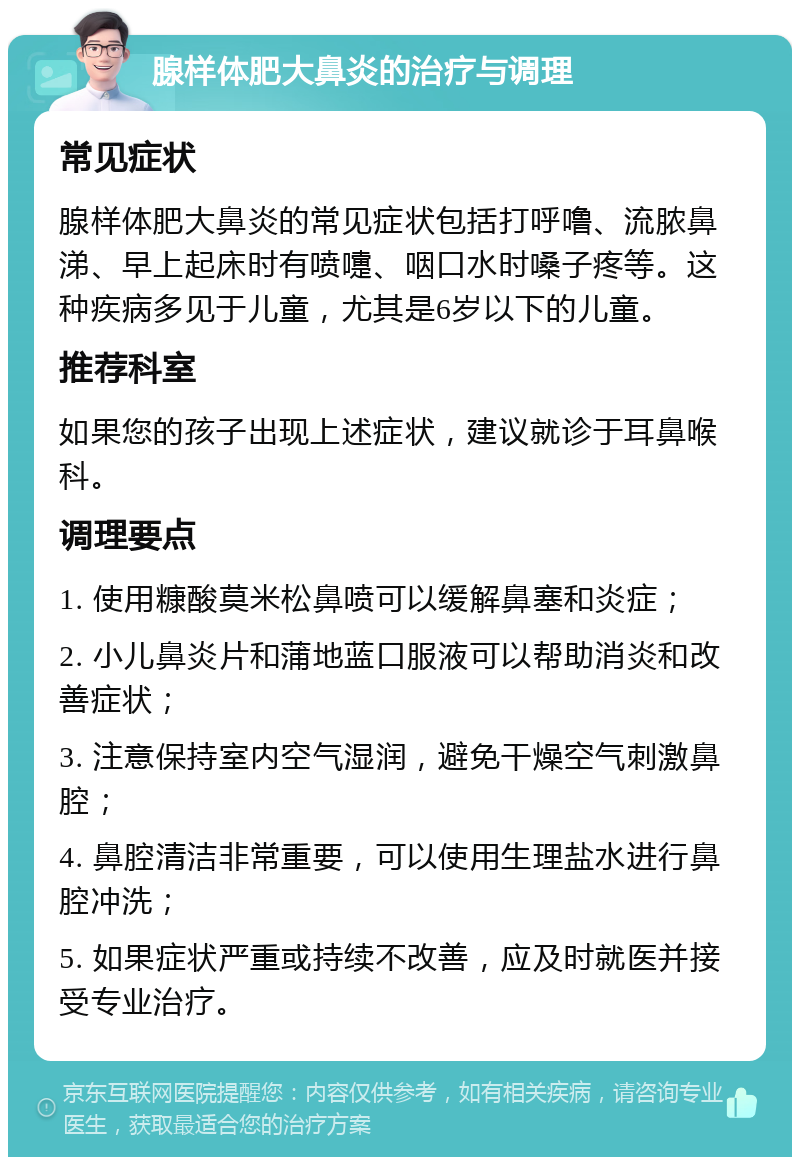 腺样体肥大鼻炎的治疗与调理 常见症状 腺样体肥大鼻炎的常见症状包括打呼噜、流脓鼻涕、早上起床时有喷嚏、咽口水时嗓子疼等。这种疾病多见于儿童，尤其是6岁以下的儿童。 推荐科室 如果您的孩子出现上述症状，建议就诊于耳鼻喉科。 调理要点 1. 使用糠酸莫米松鼻喷可以缓解鼻塞和炎症； 2. 小儿鼻炎片和蒲地蓝口服液可以帮助消炎和改善症状； 3. 注意保持室内空气湿润，避免干燥空气刺激鼻腔； 4. 鼻腔清洁非常重要，可以使用生理盐水进行鼻腔冲洗； 5. 如果症状严重或持续不改善，应及时就医并接受专业治疗。