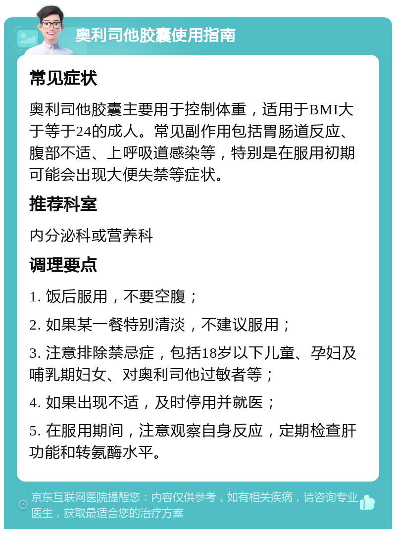 奥利司他胶囊使用指南 常见症状 奥利司他胶囊主要用于控制体重，适用于BMI大于等于24的成人。常见副作用包括胃肠道反应、腹部不适、上呼吸道感染等，特别是在服用初期可能会出现大便失禁等症状。 推荐科室 内分泌科或营养科 调理要点 1. 饭后服用，不要空腹； 2. 如果某一餐特别清淡，不建议服用； 3. 注意排除禁忌症，包括18岁以下儿童、孕妇及哺乳期妇女、对奥利司他过敏者等； 4. 如果出现不适，及时停用并就医； 5. 在服用期间，注意观察自身反应，定期检查肝功能和转氨酶水平。