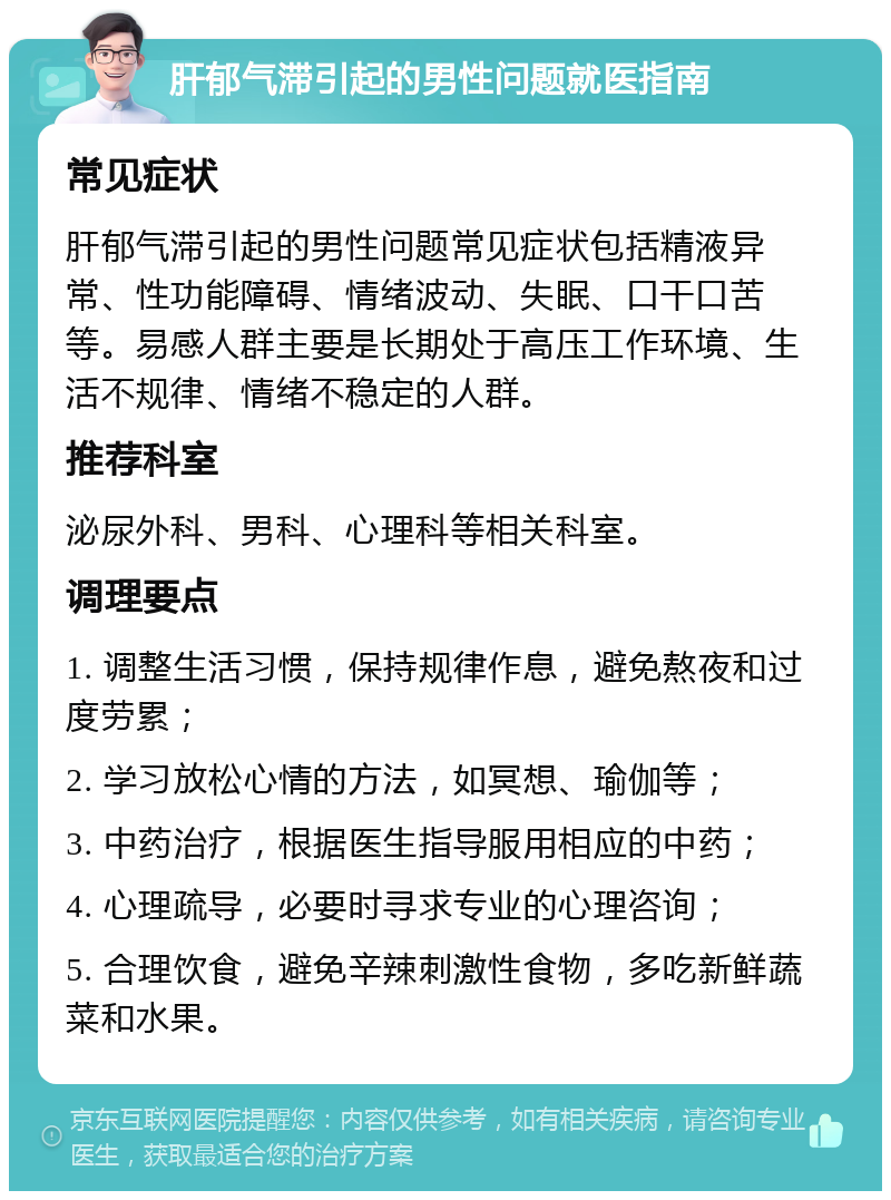 肝郁气滞引起的男性问题就医指南 常见症状 肝郁气滞引起的男性问题常见症状包括精液异常、性功能障碍、情绪波动、失眠、口干口苦等。易感人群主要是长期处于高压工作环境、生活不规律、情绪不稳定的人群。 推荐科室 泌尿外科、男科、心理科等相关科室。 调理要点 1. 调整生活习惯，保持规律作息，避免熬夜和过度劳累； 2. 学习放松心情的方法，如冥想、瑜伽等； 3. 中药治疗，根据医生指导服用相应的中药； 4. 心理疏导，必要时寻求专业的心理咨询； 5. 合理饮食，避免辛辣刺激性食物，多吃新鲜蔬菜和水果。