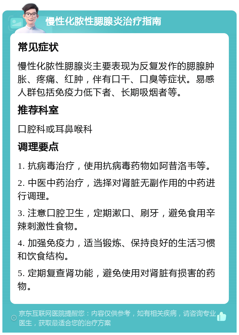 慢性化脓性腮腺炎治疗指南 常见症状 慢性化脓性腮腺炎主要表现为反复发作的腮腺肿胀、疼痛、红肿，伴有口干、口臭等症状。易感人群包括免疫力低下者、长期吸烟者等。 推荐科室 口腔科或耳鼻喉科 调理要点 1. 抗病毒治疗，使用抗病毒药物如阿昔洛韦等。 2. 中医中药治疗，选择对肾脏无副作用的中药进行调理。 3. 注意口腔卫生，定期漱口、刷牙，避免食用辛辣刺激性食物。 4. 加强免疫力，适当锻炼、保持良好的生活习惯和饮食结构。 5. 定期复查肾功能，避免使用对肾脏有损害的药物。