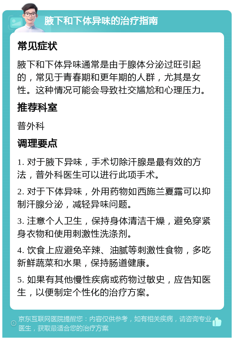 腋下和下体异味的治疗指南 常见症状 腋下和下体异味通常是由于腺体分泌过旺引起的，常见于青春期和更年期的人群，尤其是女性。这种情况可能会导致社交尴尬和心理压力。 推荐科室 普外科 调理要点 1. 对于腋下异味，手术切除汗腺是最有效的方法，普外科医生可以进行此项手术。 2. 对于下体异味，外用药物如西施兰夏露可以抑制汗腺分泌，减轻异味问题。 3. 注意个人卫生，保持身体清洁干燥，避免穿紧身衣物和使用刺激性洗涤剂。 4. 饮食上应避免辛辣、油腻等刺激性食物，多吃新鲜蔬菜和水果，保持肠道健康。 5. 如果有其他慢性疾病或药物过敏史，应告知医生，以便制定个性化的治疗方案。