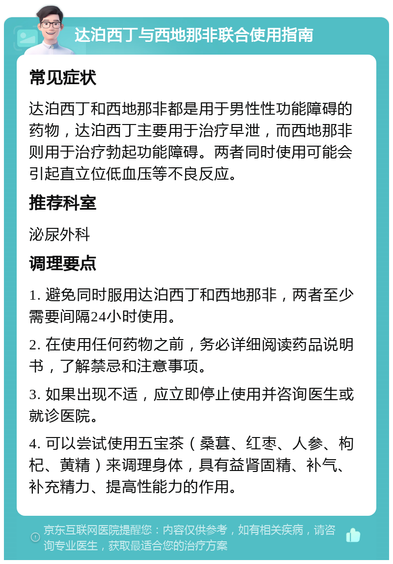 达泊西丁与西地那非联合使用指南 常见症状 达泊西丁和西地那非都是用于男性性功能障碍的药物，达泊西丁主要用于治疗早泄，而西地那非则用于治疗勃起功能障碍。两者同时使用可能会引起直立位低血压等不良反应。 推荐科室 泌尿外科 调理要点 1. 避免同时服用达泊西丁和西地那非，两者至少需要间隔24小时使用。 2. 在使用任何药物之前，务必详细阅读药品说明书，了解禁忌和注意事项。 3. 如果出现不适，应立即停止使用并咨询医生或就诊医院。 4. 可以尝试使用五宝茶（桑葚、红枣、人参、枸杞、黄精）来调理身体，具有益肾固精、补气、补充精力、提高性能力的作用。