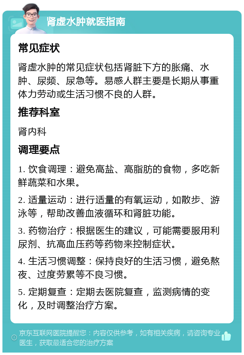 肾虚水肿就医指南 常见症状 肾虚水肿的常见症状包括肾脏下方的胀痛、水肿、尿频、尿急等。易感人群主要是长期从事重体力劳动或生活习惯不良的人群。 推荐科室 肾内科 调理要点 1. 饮食调理：避免高盐、高脂肪的食物，多吃新鲜蔬菜和水果。 2. 适量运动：进行适量的有氧运动，如散步、游泳等，帮助改善血液循环和肾脏功能。 3. 药物治疗：根据医生的建议，可能需要服用利尿剂、抗高血压药等药物来控制症状。 4. 生活习惯调整：保持良好的生活习惯，避免熬夜、过度劳累等不良习惯。 5. 定期复查：定期去医院复查，监测病情的变化，及时调整治疗方案。