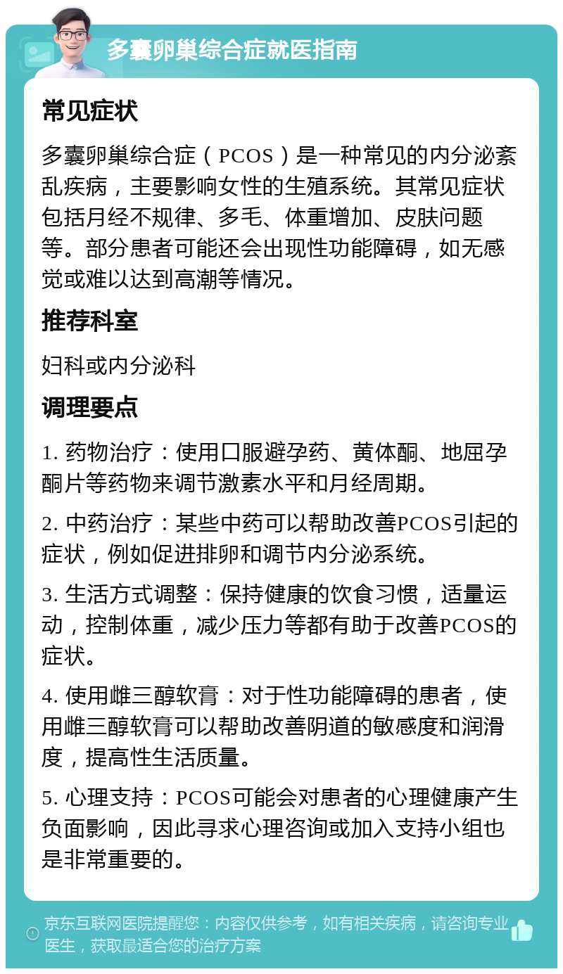 多囊卵巢综合症就医指南 常见症状 多囊卵巢综合症（PCOS）是一种常见的内分泌紊乱疾病，主要影响女性的生殖系统。其常见症状包括月经不规律、多毛、体重增加、皮肤问题等。部分患者可能还会出现性功能障碍，如无感觉或难以达到高潮等情况。 推荐科室 妇科或内分泌科 调理要点 1. 药物治疗：使用口服避孕药、黄体酮、地屈孕酮片等药物来调节激素水平和月经周期。 2. 中药治疗：某些中药可以帮助改善PCOS引起的症状，例如促进排卵和调节内分泌系统。 3. 生活方式调整：保持健康的饮食习惯，适量运动，控制体重，减少压力等都有助于改善PCOS的症状。 4. 使用雌三醇软膏：对于性功能障碍的患者，使用雌三醇软膏可以帮助改善阴道的敏感度和润滑度，提高性生活质量。 5. 心理支持：PCOS可能会对患者的心理健康产生负面影响，因此寻求心理咨询或加入支持小组也是非常重要的。