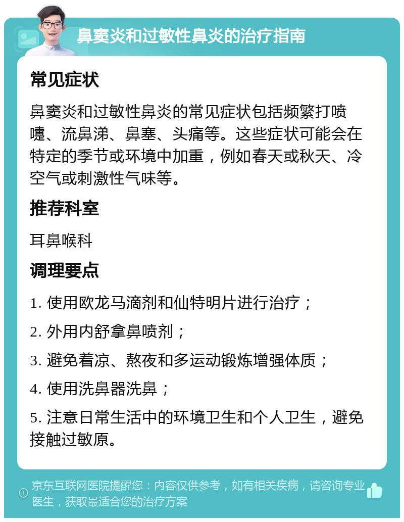 鼻窦炎和过敏性鼻炎的治疗指南 常见症状 鼻窦炎和过敏性鼻炎的常见症状包括频繁打喷嚏、流鼻涕、鼻塞、头痛等。这些症状可能会在特定的季节或环境中加重，例如春天或秋天、冷空气或刺激性气味等。 推荐科室 耳鼻喉科 调理要点 1. 使用欧龙马滴剂和仙特明片进行治疗； 2. 外用内舒拿鼻喷剂； 3. 避免着凉、熬夜和多运动锻炼增强体质； 4. 使用洗鼻器洗鼻； 5. 注意日常生活中的环境卫生和个人卫生，避免接触过敏原。