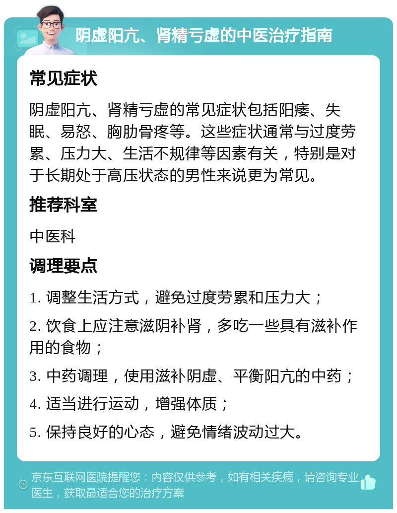 阴虚阳亢、肾精亏虚的中医治疗指南 常见症状 阴虚阳亢、肾精亏虚的常见症状包括阳痿、失眠、易怒、胸肋骨疼等。这些症状通常与过度劳累、压力大、生活不规律等因素有关，特别是对于长期处于高压状态的男性来说更为常见。 推荐科室 中医科 调理要点 1. 调整生活方式，避免过度劳累和压力大； 2. 饮食上应注意滋阴补肾，多吃一些具有滋补作用的食物； 3. 中药调理，使用滋补阴虚、平衡阳亢的中药； 4. 适当进行运动，增强体质； 5. 保持良好的心态，避免情绪波动过大。