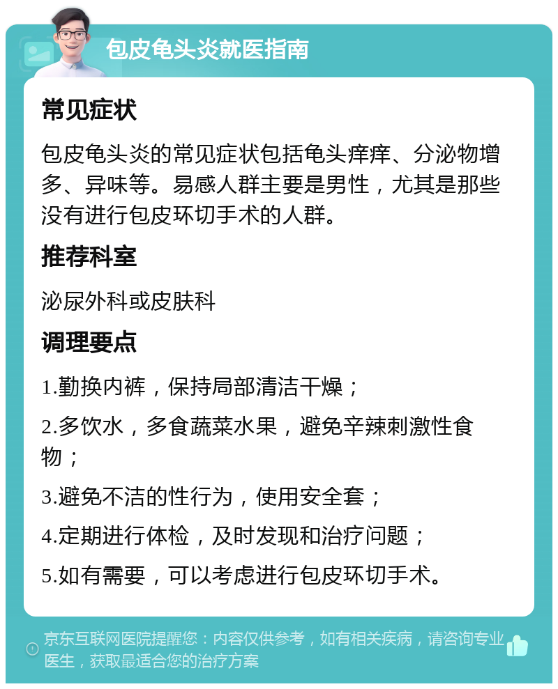 包皮龟头炎就医指南 常见症状 包皮龟头炎的常见症状包括龟头痒痒、分泌物增多、异味等。易感人群主要是男性，尤其是那些没有进行包皮环切手术的人群。 推荐科室 泌尿外科或皮肤科 调理要点 1.勤换内裤，保持局部清洁干燥； 2.多饮水，多食蔬菜水果，避免辛辣刺激性食物； 3.避免不洁的性行为，使用安全套； 4.定期进行体检，及时发现和治疗问题； 5.如有需要，可以考虑进行包皮环切手术。