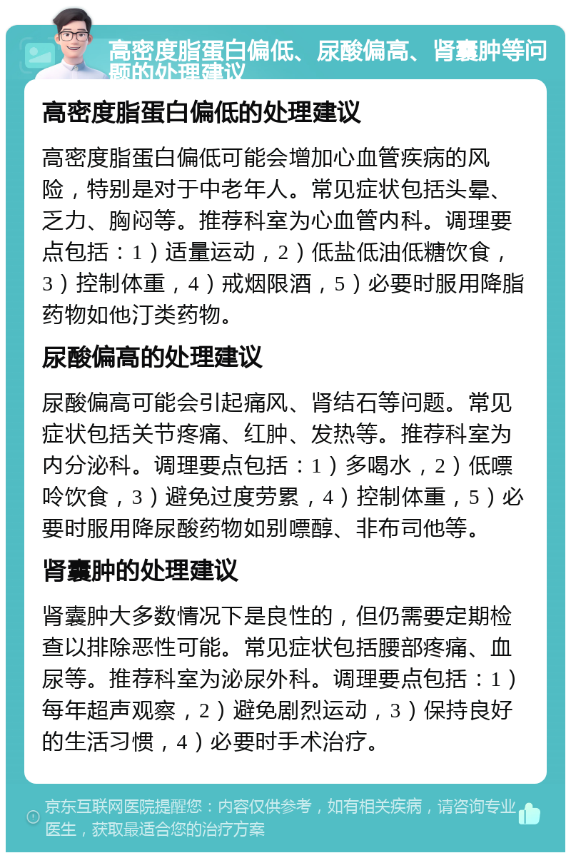 高密度脂蛋白偏低、尿酸偏高、肾囊肿等问题的处理建议 高密度脂蛋白偏低的处理建议 高密度脂蛋白偏低可能会增加心血管疾病的风险，特别是对于中老年人。常见症状包括头晕、乏力、胸闷等。推荐科室为心血管内科。调理要点包括：1）适量运动，2）低盐低油低糖饮食，3）控制体重，4）戒烟限酒，5）必要时服用降脂药物如他汀类药物。 尿酸偏高的处理建议 尿酸偏高可能会引起痛风、肾结石等问题。常见症状包括关节疼痛、红肿、发热等。推荐科室为内分泌科。调理要点包括：1）多喝水，2）低嘌呤饮食，3）避免过度劳累，4）控制体重，5）必要时服用降尿酸药物如别嘌醇、非布司他等。 肾囊肿的处理建议 肾囊肿大多数情况下是良性的，但仍需要定期检查以排除恶性可能。常见症状包括腰部疼痛、血尿等。推荐科室为泌尿外科。调理要点包括：1）每年超声观察，2）避免剧烈运动，3）保持良好的生活习惯，4）必要时手术治疗。