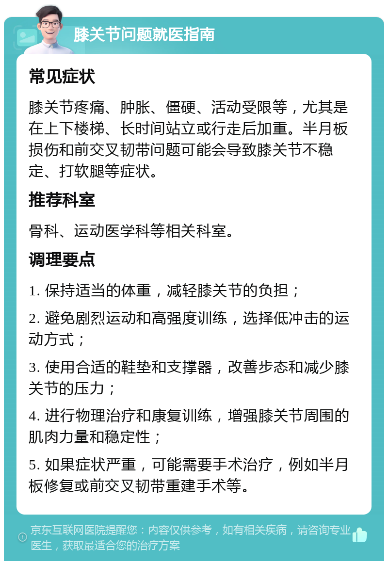 膝关节问题就医指南 常见症状 膝关节疼痛、肿胀、僵硬、活动受限等，尤其是在上下楼梯、长时间站立或行走后加重。半月板损伤和前交叉韧带问题可能会导致膝关节不稳定、打软腿等症状。 推荐科室 骨科、运动医学科等相关科室。 调理要点 1. 保持适当的体重，减轻膝关节的负担； 2. 避免剧烈运动和高强度训练，选择低冲击的运动方式； 3. 使用合适的鞋垫和支撑器，改善步态和减少膝关节的压力； 4. 进行物理治疗和康复训练，增强膝关节周围的肌肉力量和稳定性； 5. 如果症状严重，可能需要手术治疗，例如半月板修复或前交叉韧带重建手术等。