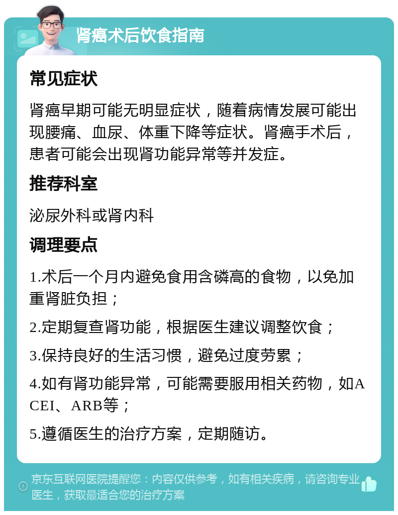 肾癌术后饮食指南 常见症状 肾癌早期可能无明显症状，随着病情发展可能出现腰痛、血尿、体重下降等症状。肾癌手术后，患者可能会出现肾功能异常等并发症。 推荐科室 泌尿外科或肾内科 调理要点 1.术后一个月内避免食用含磷高的食物，以免加重肾脏负担； 2.定期复查肾功能，根据医生建议调整饮食； 3.保持良好的生活习惯，避免过度劳累； 4.如有肾功能异常，可能需要服用相关药物，如ACEI、ARB等； 5.遵循医生的治疗方案，定期随访。