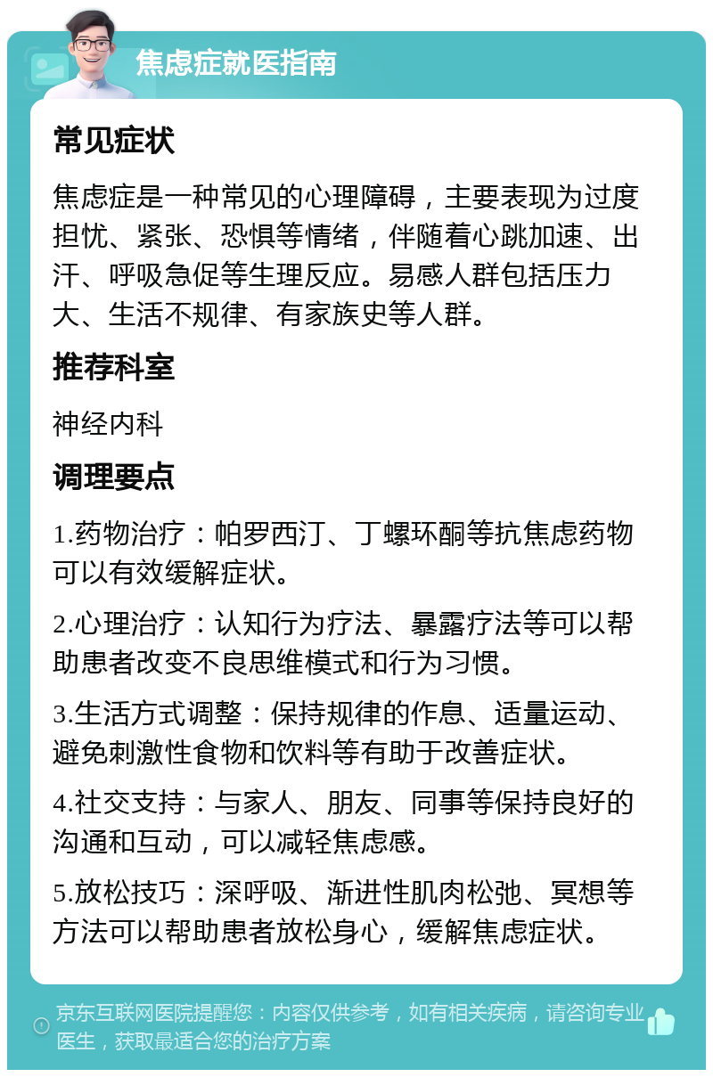 焦虑症就医指南 常见症状 焦虑症是一种常见的心理障碍，主要表现为过度担忧、紧张、恐惧等情绪，伴随着心跳加速、出汗、呼吸急促等生理反应。易感人群包括压力大、生活不规律、有家族史等人群。 推荐科室 神经内科 调理要点 1.药物治疗：帕罗西汀、丁螺环酮等抗焦虑药物可以有效缓解症状。 2.心理治疗：认知行为疗法、暴露疗法等可以帮助患者改变不良思维模式和行为习惯。 3.生活方式调整：保持规律的作息、适量运动、避免刺激性食物和饮料等有助于改善症状。 4.社交支持：与家人、朋友、同事等保持良好的沟通和互动，可以减轻焦虑感。 5.放松技巧：深呼吸、渐进性肌肉松弛、冥想等方法可以帮助患者放松身心，缓解焦虑症状。