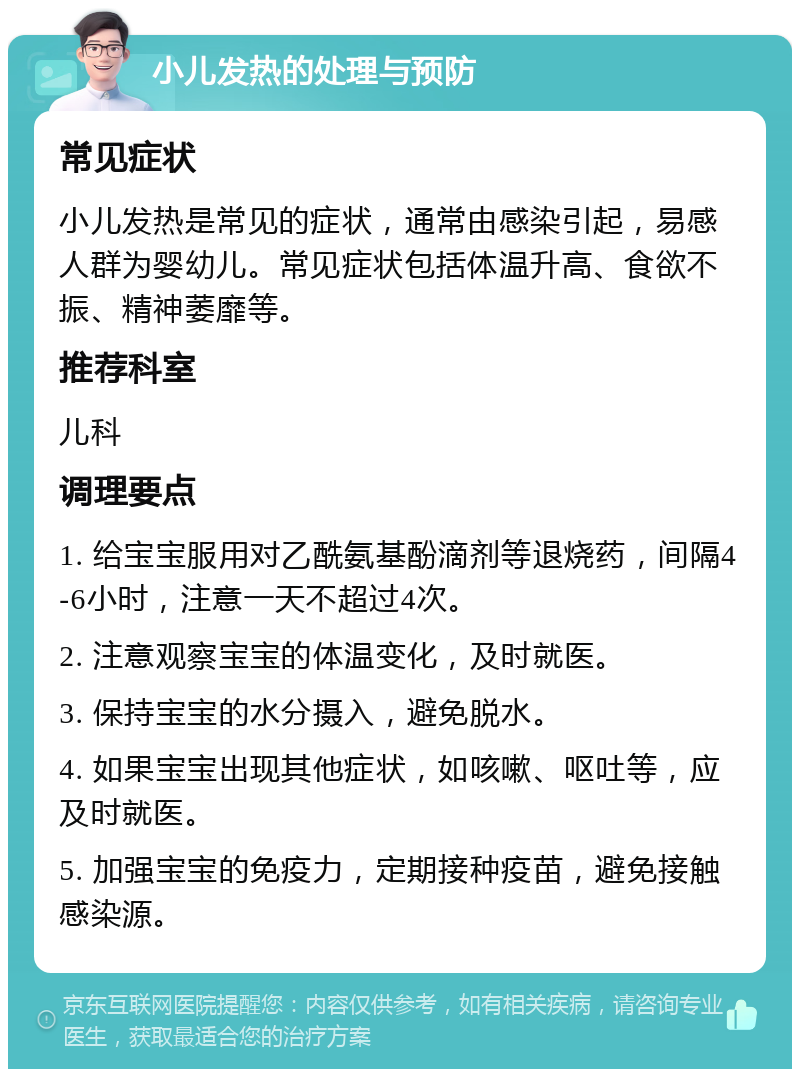 小儿发热的处理与预防 常见症状 小儿发热是常见的症状，通常由感染引起，易感人群为婴幼儿。常见症状包括体温升高、食欲不振、精神萎靡等。 推荐科室 儿科 调理要点 1. 给宝宝服用对乙酰氨基酚滴剂等退烧药，间隔4-6小时，注意一天不超过4次。 2. 注意观察宝宝的体温变化，及时就医。 3. 保持宝宝的水分摄入，避免脱水。 4. 如果宝宝出现其他症状，如咳嗽、呕吐等，应及时就医。 5. 加强宝宝的免疫力，定期接种疫苗，避免接触感染源。