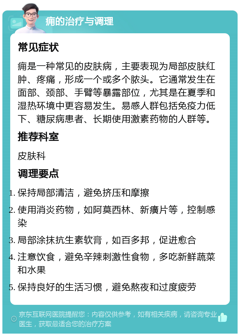 痈的治疗与调理 常见症状 痈是一种常见的皮肤病，主要表现为局部皮肤红肿、疼痛，形成一个或多个脓头。它通常发生在面部、颈部、手臂等暴露部位，尤其是在夏季和湿热环境中更容易发生。易感人群包括免疫力低下、糖尿病患者、长期使用激素药物的人群等。 推荐科室 皮肤科 调理要点 保持局部清洁，避免挤压和摩擦 使用消炎药物，如阿莫西林、新癀片等，控制感染 局部涂抹抗生素软膏，如百多邦，促进愈合 注意饮食，避免辛辣刺激性食物，多吃新鲜蔬菜和水果 保持良好的生活习惯，避免熬夜和过度疲劳