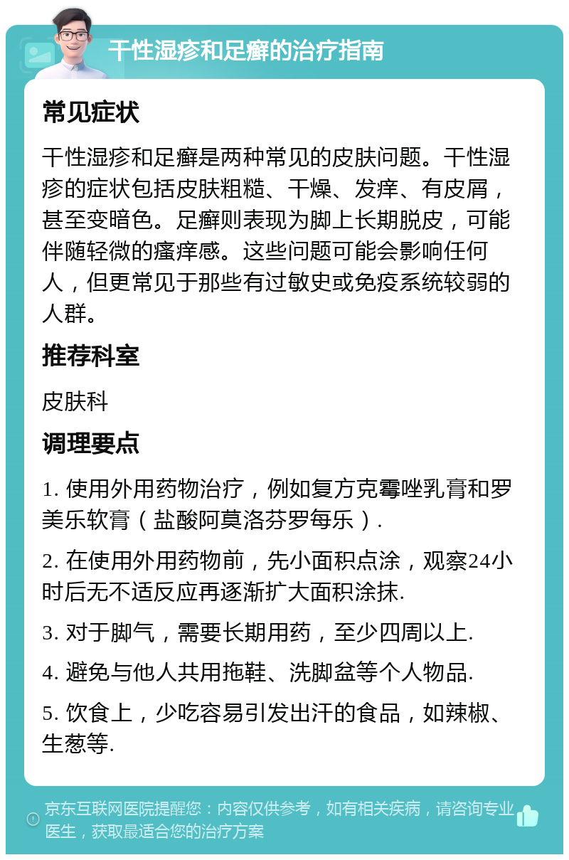 干性湿疹和足癣的治疗指南 常见症状 干性湿疹和足癣是两种常见的皮肤问题。干性湿疹的症状包括皮肤粗糙、干燥、发痒、有皮屑，甚至变暗色。足癣则表现为脚上长期脱皮，可能伴随轻微的瘙痒感。这些问题可能会影响任何人，但更常见于那些有过敏史或免疫系统较弱的人群。 推荐科室 皮肤科 调理要点 1. 使用外用药物治疗，例如复方克霉唑乳膏和罗美乐软膏（盐酸阿莫洛芬罗每乐）. 2. 在使用外用药物前，先小面积点涂，观察24小时后无不适反应再逐渐扩大面积涂抹. 3. 对于脚气，需要长期用药，至少四周以上. 4. 避免与他人共用拖鞋、洗脚盆等个人物品. 5. 饮食上，少吃容易引发出汗的食品，如辣椒、生葱等.