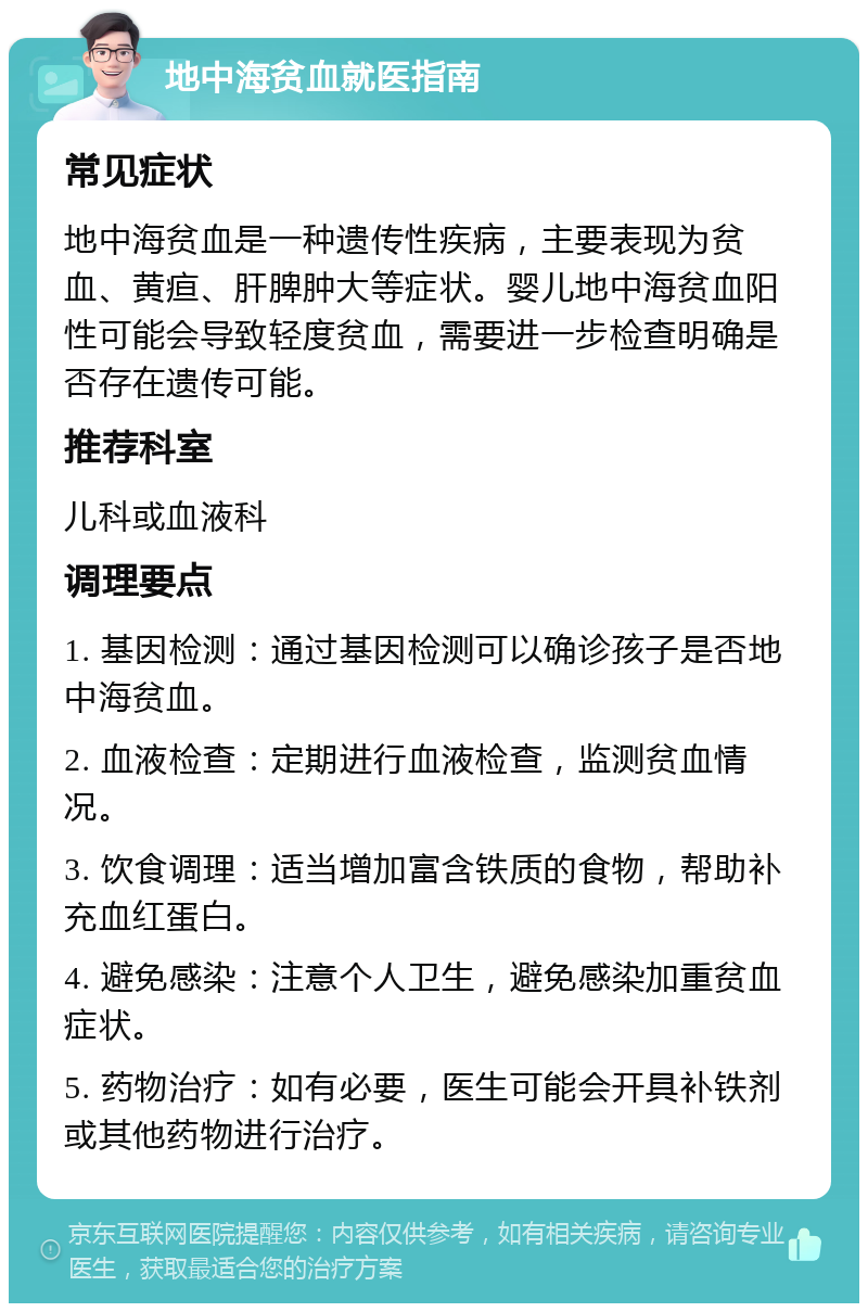 地中海贫血就医指南 常见症状 地中海贫血是一种遗传性疾病，主要表现为贫血、黄疸、肝脾肿大等症状。婴儿地中海贫血阳性可能会导致轻度贫血，需要进一步检查明确是否存在遗传可能。 推荐科室 儿科或血液科 调理要点 1. 基因检测：通过基因检测可以确诊孩子是否地中海贫血。 2. 血液检查：定期进行血液检查，监测贫血情况。 3. 饮食调理：适当增加富含铁质的食物，帮助补充血红蛋白。 4. 避免感染：注意个人卫生，避免感染加重贫血症状。 5. 药物治疗：如有必要，医生可能会开具补铁剂或其他药物进行治疗。