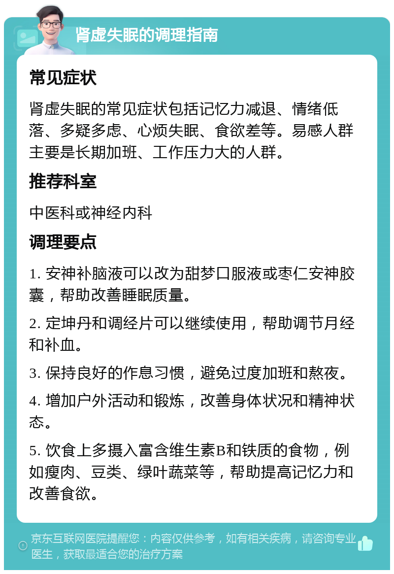 肾虚失眠的调理指南 常见症状 肾虚失眠的常见症状包括记忆力减退、情绪低落、多疑多虑、心烦失眠、食欲差等。易感人群主要是长期加班、工作压力大的人群。 推荐科室 中医科或神经内科 调理要点 1. 安神补脑液可以改为甜梦口服液或枣仁安神胶囊，帮助改善睡眠质量。 2. 定坤丹和调经片可以继续使用，帮助调节月经和补血。 3. 保持良好的作息习惯，避免过度加班和熬夜。 4. 增加户外活动和锻炼，改善身体状况和精神状态。 5. 饮食上多摄入富含维生素B和铁质的食物，例如瘦肉、豆类、绿叶蔬菜等，帮助提高记忆力和改善食欲。