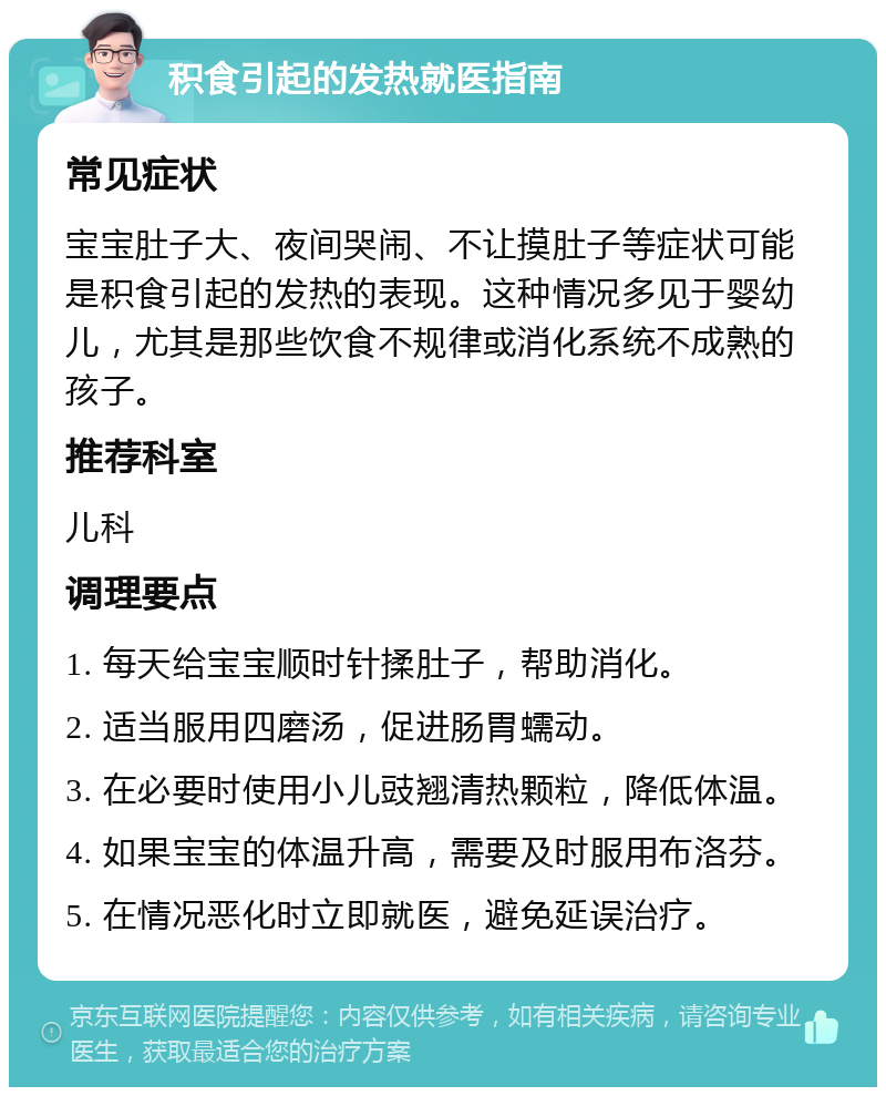 积食引起的发热就医指南 常见症状 宝宝肚子大、夜间哭闹、不让摸肚子等症状可能是积食引起的发热的表现。这种情况多见于婴幼儿，尤其是那些饮食不规律或消化系统不成熟的孩子。 推荐科室 儿科 调理要点 1. 每天给宝宝顺时针揉肚子，帮助消化。 2. 适当服用四磨汤，促进肠胃蠕动。 3. 在必要时使用小儿豉翘清热颗粒，降低体温。 4. 如果宝宝的体温升高，需要及时服用布洛芬。 5. 在情况恶化时立即就医，避免延误治疗。