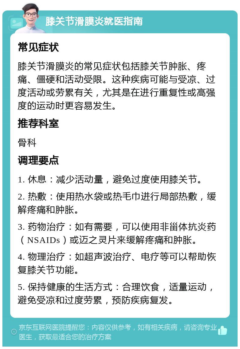 膝关节滑膜炎就医指南 常见症状 膝关节滑膜炎的常见症状包括膝关节肿胀、疼痛、僵硬和活动受限。这种疾病可能与受凉、过度活动或劳累有关，尤其是在进行重复性或高强度的运动时更容易发生。 推荐科室 骨科 调理要点 1. 休息：减少活动量，避免过度使用膝关节。 2. 热敷：使用热水袋或热毛巾进行局部热敷，缓解疼痛和肿胀。 3. 药物治疗：如有需要，可以使用非甾体抗炎药（NSAIDs）或迈之灵片来缓解疼痛和肿胀。 4. 物理治疗：如超声波治疗、电疗等可以帮助恢复膝关节功能。 5. 保持健康的生活方式：合理饮食，适量运动，避免受凉和过度劳累，预防疾病复发。