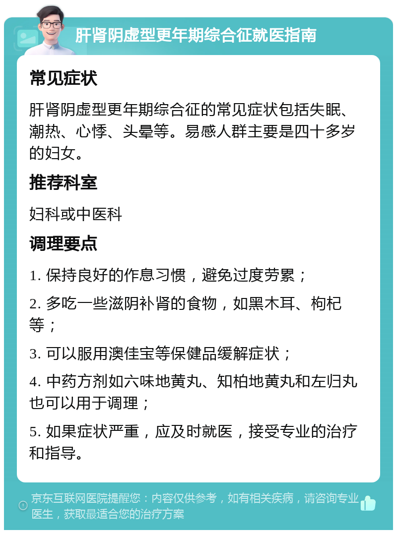 肝肾阴虚型更年期综合征就医指南 常见症状 肝肾阴虚型更年期综合征的常见症状包括失眠、潮热、心悸、头晕等。易感人群主要是四十多岁的妇女。 推荐科室 妇科或中医科 调理要点 1. 保持良好的作息习惯，避免过度劳累； 2. 多吃一些滋阴补肾的食物，如黑木耳、枸杞等； 3. 可以服用澳佳宝等保健品缓解症状； 4. 中药方剂如六味地黄丸、知柏地黄丸和左归丸也可以用于调理； 5. 如果症状严重，应及时就医，接受专业的治疗和指导。