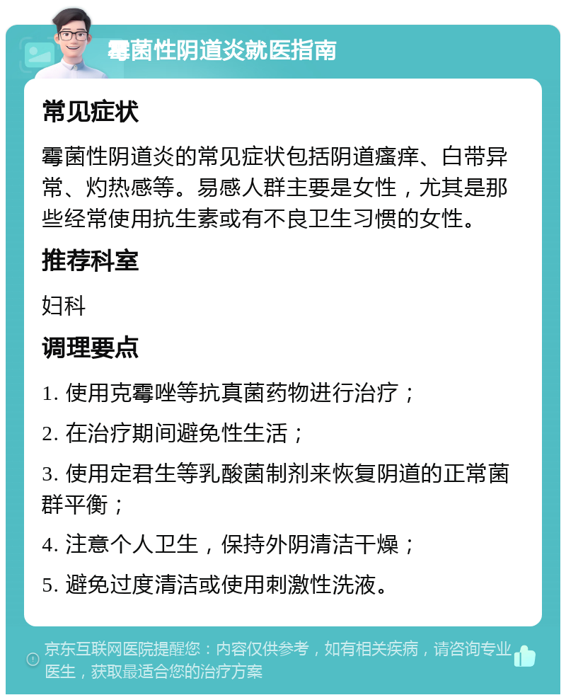 霉菌性阴道炎就医指南 常见症状 霉菌性阴道炎的常见症状包括阴道瘙痒、白带异常、灼热感等。易感人群主要是女性，尤其是那些经常使用抗生素或有不良卫生习惯的女性。 推荐科室 妇科 调理要点 1. 使用克霉唑等抗真菌药物进行治疗； 2. 在治疗期间避免性生活； 3. 使用定君生等乳酸菌制剂来恢复阴道的正常菌群平衡； 4. 注意个人卫生，保持外阴清洁干燥； 5. 避免过度清洁或使用刺激性洗液。