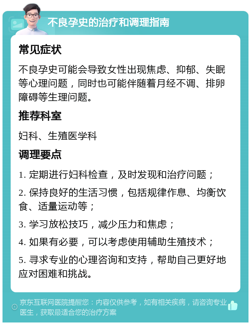 不良孕史的治疗和调理指南 常见症状 不良孕史可能会导致女性出现焦虑、抑郁、失眠等心理问题，同时也可能伴随着月经不调、排卵障碍等生理问题。 推荐科室 妇科、生殖医学科 调理要点 1. 定期进行妇科检查，及时发现和治疗问题； 2. 保持良好的生活习惯，包括规律作息、均衡饮食、适量运动等； 3. 学习放松技巧，减少压力和焦虑； 4. 如果有必要，可以考虑使用辅助生殖技术； 5. 寻求专业的心理咨询和支持，帮助自己更好地应对困难和挑战。