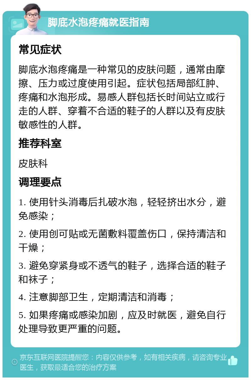 脚底水泡疼痛就医指南 常见症状 脚底水泡疼痛是一种常见的皮肤问题，通常由摩擦、压力或过度使用引起。症状包括局部红肿、疼痛和水泡形成。易感人群包括长时间站立或行走的人群、穿着不合适的鞋子的人群以及有皮肤敏感性的人群。 推荐科室 皮肤科 调理要点 1. 使用针头消毒后扎破水泡，轻轻挤出水分，避免感染； 2. 使用创可贴或无菌敷料覆盖伤口，保持清洁和干燥； 3. 避免穿紧身或不透气的鞋子，选择合适的鞋子和袜子； 4. 注意脚部卫生，定期清洁和消毒； 5. 如果疼痛或感染加剧，应及时就医，避免自行处理导致更严重的问题。