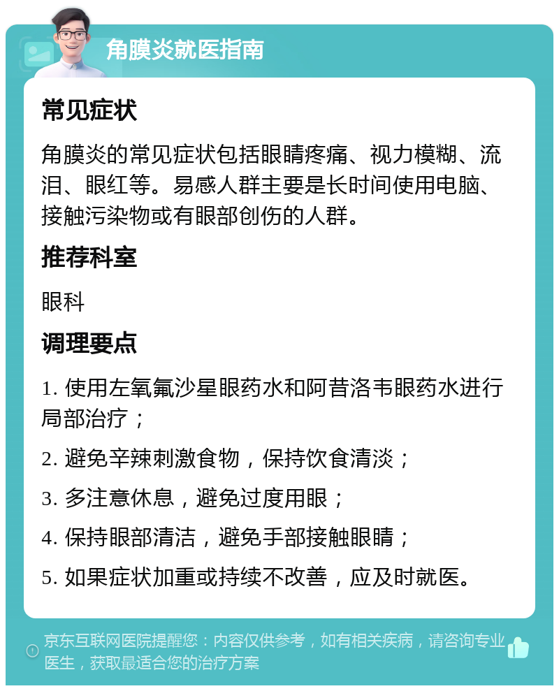 角膜炎就医指南 常见症状 角膜炎的常见症状包括眼睛疼痛、视力模糊、流泪、眼红等。易感人群主要是长时间使用电脑、接触污染物或有眼部创伤的人群。 推荐科室 眼科 调理要点 1. 使用左氧氟沙星眼药水和阿昔洛韦眼药水进行局部治疗； 2. 避免辛辣刺激食物，保持饮食清淡； 3. 多注意休息，避免过度用眼； 4. 保持眼部清洁，避免手部接触眼睛； 5. 如果症状加重或持续不改善，应及时就医。