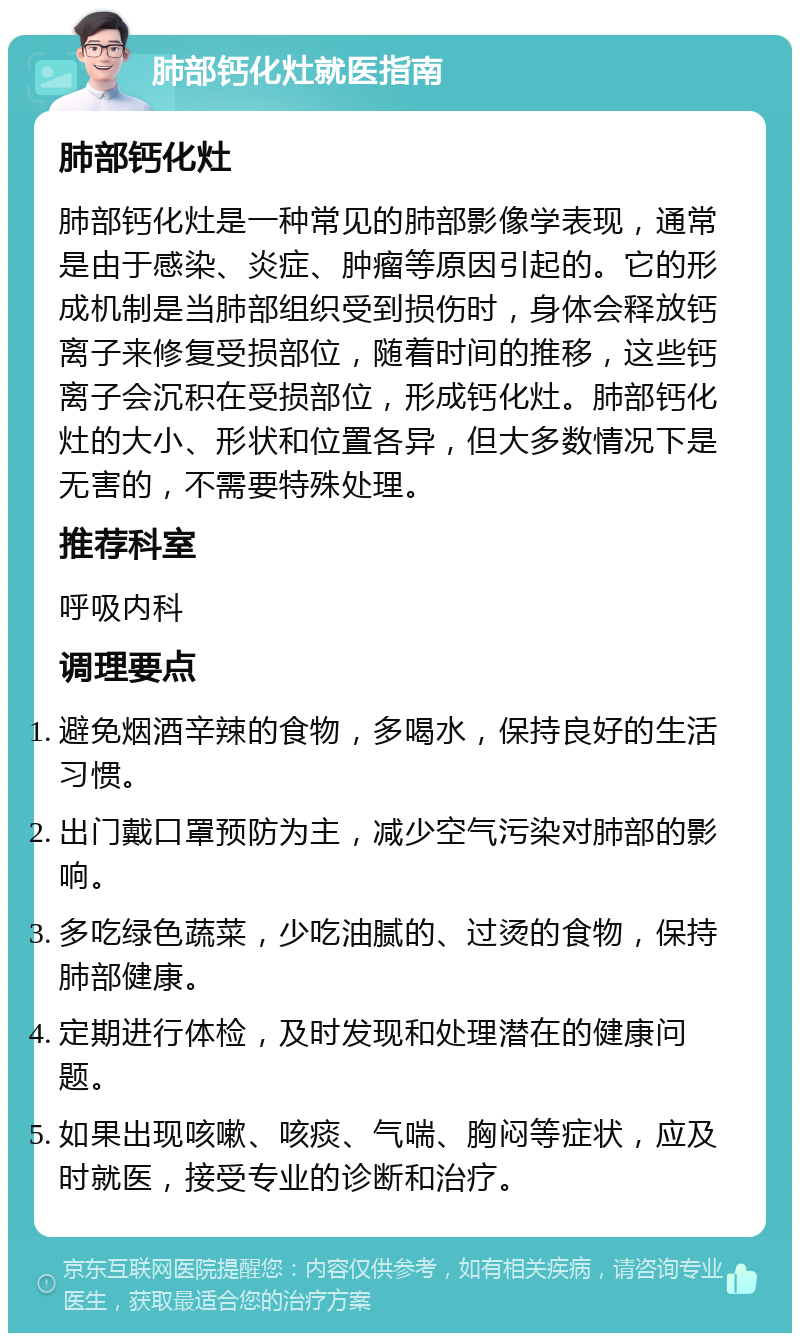 肺部钙化灶就医指南 肺部钙化灶 肺部钙化灶是一种常见的肺部影像学表现，通常是由于感染、炎症、肿瘤等原因引起的。它的形成机制是当肺部组织受到损伤时，身体会释放钙离子来修复受损部位，随着时间的推移，这些钙离子会沉积在受损部位，形成钙化灶。肺部钙化灶的大小、形状和位置各异，但大多数情况下是无害的，不需要特殊处理。 推荐科室 呼吸内科 调理要点 避免烟酒辛辣的食物，多喝水，保持良好的生活习惯。 出门戴口罩预防为主，减少空气污染对肺部的影响。 多吃绿色蔬菜，少吃油腻的、过烫的食物，保持肺部健康。 定期进行体检，及时发现和处理潜在的健康问题。 如果出现咳嗽、咳痰、气喘、胸闷等症状，应及时就医，接受专业的诊断和治疗。