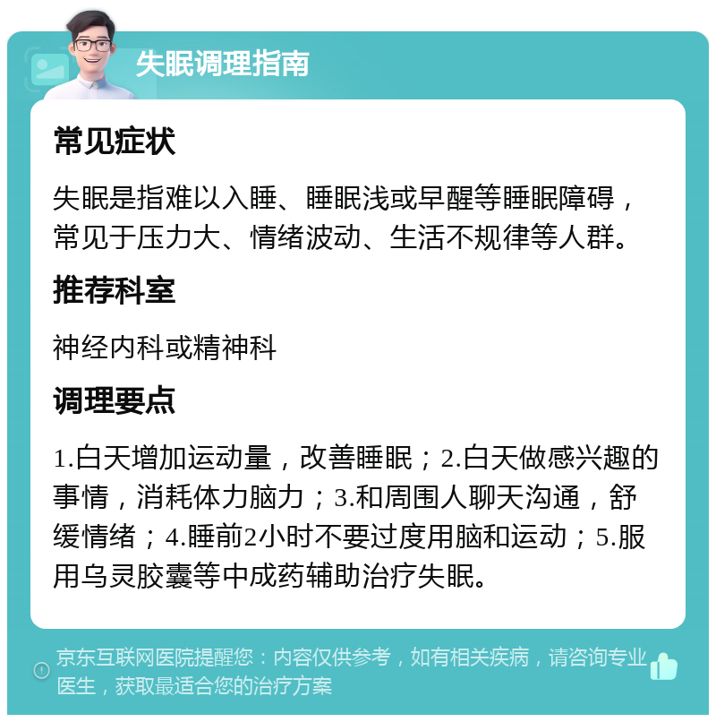 失眠调理指南 常见症状 失眠是指难以入睡、睡眠浅或早醒等睡眠障碍，常见于压力大、情绪波动、生活不规律等人群。 推荐科室 神经内科或精神科 调理要点 1.白天增加运动量，改善睡眠；2.白天做感兴趣的事情，消耗体力脑力；3.和周围人聊天沟通，舒缓情绪；4.睡前2小时不要过度用脑和运动；5.服用乌灵胶囊等中成药辅助治疗失眠。