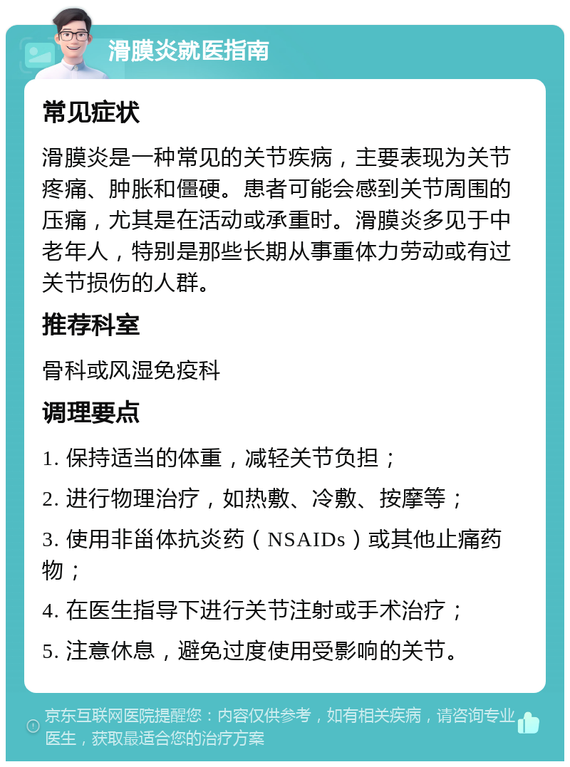 滑膜炎就医指南 常见症状 滑膜炎是一种常见的关节疾病，主要表现为关节疼痛、肿胀和僵硬。患者可能会感到关节周围的压痛，尤其是在活动或承重时。滑膜炎多见于中老年人，特别是那些长期从事重体力劳动或有过关节损伤的人群。 推荐科室 骨科或风湿免疫科 调理要点 1. 保持适当的体重，减轻关节负担； 2. 进行物理治疗，如热敷、冷敷、按摩等； 3. 使用非甾体抗炎药（NSAIDs）或其他止痛药物； 4. 在医生指导下进行关节注射或手术治疗； 5. 注意休息，避免过度使用受影响的关节。