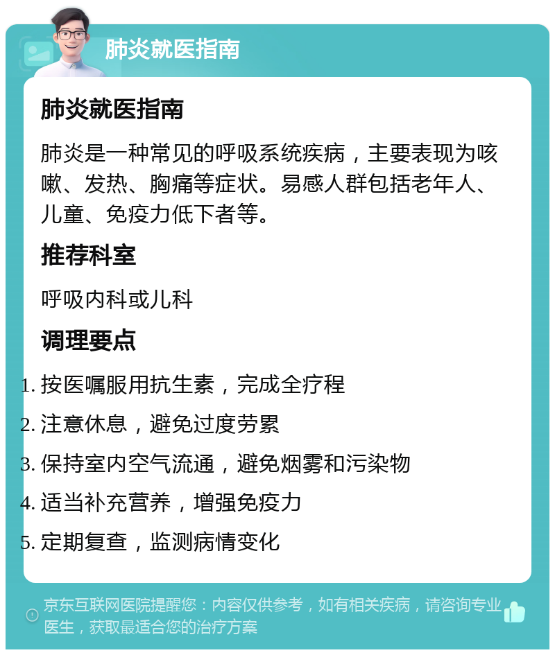 肺炎就医指南 肺炎就医指南 肺炎是一种常见的呼吸系统疾病，主要表现为咳嗽、发热、胸痛等症状。易感人群包括老年人、儿童、免疫力低下者等。 推荐科室 呼吸内科或儿科 调理要点 按医嘱服用抗生素，完成全疗程 注意休息，避免过度劳累 保持室内空气流通，避免烟雾和污染物 适当补充营养，增强免疫力 定期复查，监测病情变化