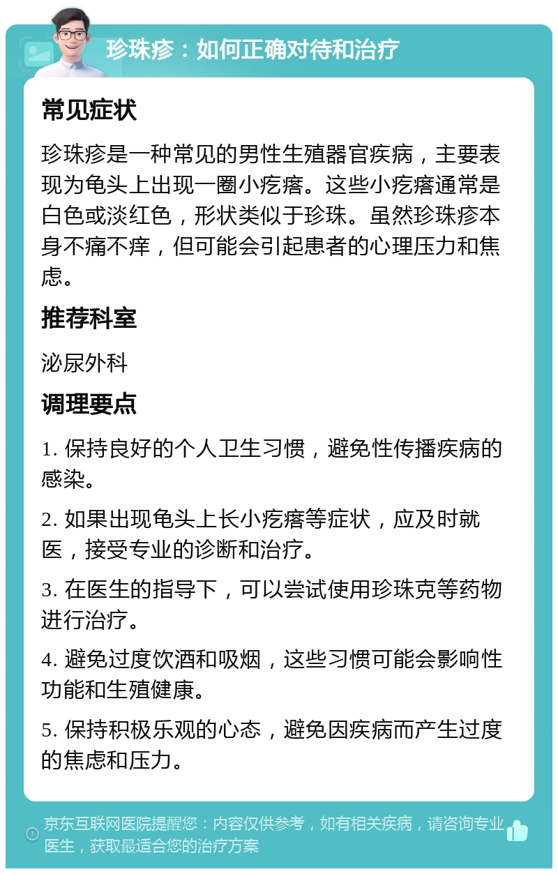 珍珠疹：如何正确对待和治疗 常见症状 珍珠疹是一种常见的男性生殖器官疾病，主要表现为龟头上出现一圈小疙瘩。这些小疙瘩通常是白色或淡红色，形状类似于珍珠。虽然珍珠疹本身不痛不痒，但可能会引起患者的心理压力和焦虑。 推荐科室 泌尿外科 调理要点 1. 保持良好的个人卫生习惯，避免性传播疾病的感染。 2. 如果出现龟头上长小疙瘩等症状，应及时就医，接受专业的诊断和治疗。 3. 在医生的指导下，可以尝试使用珍珠克等药物进行治疗。 4. 避免过度饮酒和吸烟，这些习惯可能会影响性功能和生殖健康。 5. 保持积极乐观的心态，避免因疾病而产生过度的焦虑和压力。