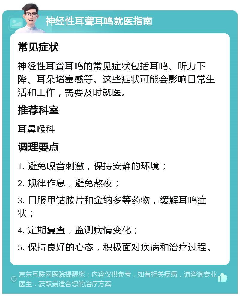 神经性耳聋耳鸣就医指南 常见症状 神经性耳聋耳鸣的常见症状包括耳鸣、听力下降、耳朵堵塞感等。这些症状可能会影响日常生活和工作，需要及时就医。 推荐科室 耳鼻喉科 调理要点 1. 避免噪音刺激，保持安静的环境； 2. 规律作息，避免熬夜； 3. 口服甲钴胺片和金纳多等药物，缓解耳鸣症状； 4. 定期复查，监测病情变化； 5. 保持良好的心态，积极面对疾病和治疗过程。