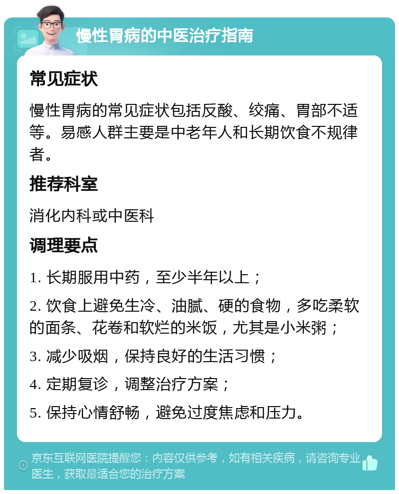 慢性胃病的中医治疗指南 常见症状 慢性胃病的常见症状包括反酸、绞痛、胃部不适等。易感人群主要是中老年人和长期饮食不规律者。 推荐科室 消化内科或中医科 调理要点 1. 长期服用中药，至少半年以上； 2. 饮食上避免生冷、油腻、硬的食物，多吃柔软的面条、花卷和软烂的米饭，尤其是小米粥； 3. 减少吸烟，保持良好的生活习惯； 4. 定期复诊，调整治疗方案； 5. 保持心情舒畅，避免过度焦虑和压力。