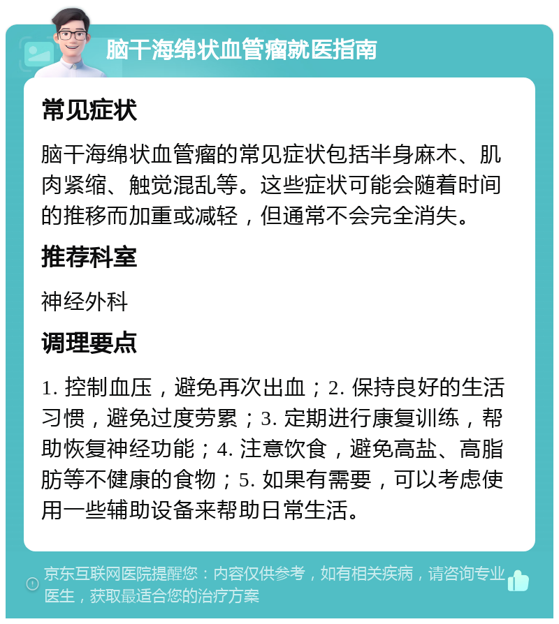 脑干海绵状血管瘤就医指南 常见症状 脑干海绵状血管瘤的常见症状包括半身麻木、肌肉紧缩、触觉混乱等。这些症状可能会随着时间的推移而加重或减轻，但通常不会完全消失。 推荐科室 神经外科 调理要点 1. 控制血压，避免再次出血；2. 保持良好的生活习惯，避免过度劳累；3. 定期进行康复训练，帮助恢复神经功能；4. 注意饮食，避免高盐、高脂肪等不健康的食物；5. 如果有需要，可以考虑使用一些辅助设备来帮助日常生活。