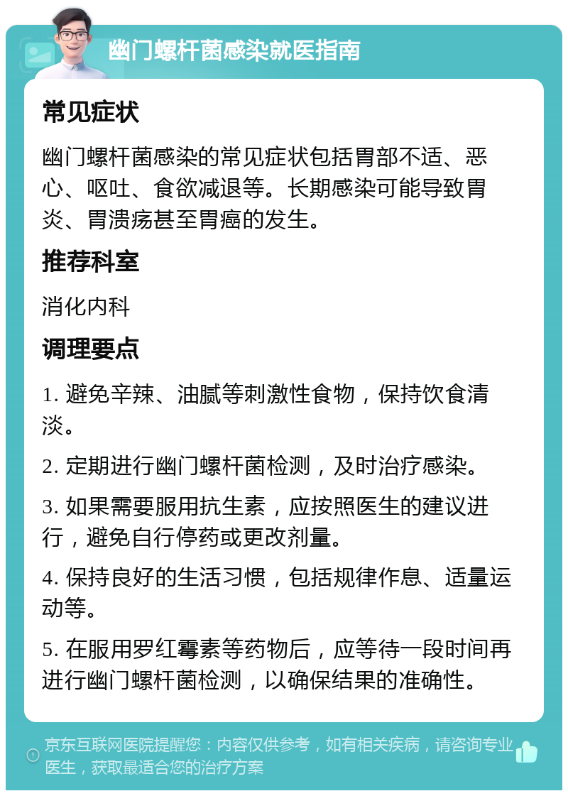 幽门螺杆菌感染就医指南 常见症状 幽门螺杆菌感染的常见症状包括胃部不适、恶心、呕吐、食欲减退等。长期感染可能导致胃炎、胃溃疡甚至胃癌的发生。 推荐科室 消化内科 调理要点 1. 避免辛辣、油腻等刺激性食物，保持饮食清淡。 2. 定期进行幽门螺杆菌检测，及时治疗感染。 3. 如果需要服用抗生素，应按照医生的建议进行，避免自行停药或更改剂量。 4. 保持良好的生活习惯，包括规律作息、适量运动等。 5. 在服用罗红霉素等药物后，应等待一段时间再进行幽门螺杆菌检测，以确保结果的准确性。