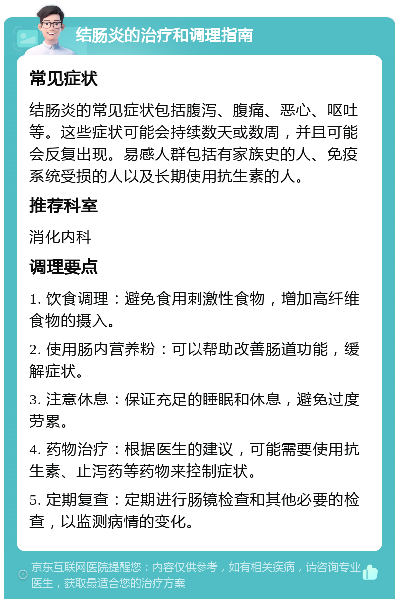 结肠炎的治疗和调理指南 常见症状 结肠炎的常见症状包括腹泻、腹痛、恶心、呕吐等。这些症状可能会持续数天或数周，并且可能会反复出现。易感人群包括有家族史的人、免疫系统受损的人以及长期使用抗生素的人。 推荐科室 消化内科 调理要点 1. 饮食调理：避免食用刺激性食物，增加高纤维食物的摄入。 2. 使用肠内营养粉：可以帮助改善肠道功能，缓解症状。 3. 注意休息：保证充足的睡眠和休息，避免过度劳累。 4. 药物治疗：根据医生的建议，可能需要使用抗生素、止泻药等药物来控制症状。 5. 定期复查：定期进行肠镜检查和其他必要的检查，以监测病情的变化。