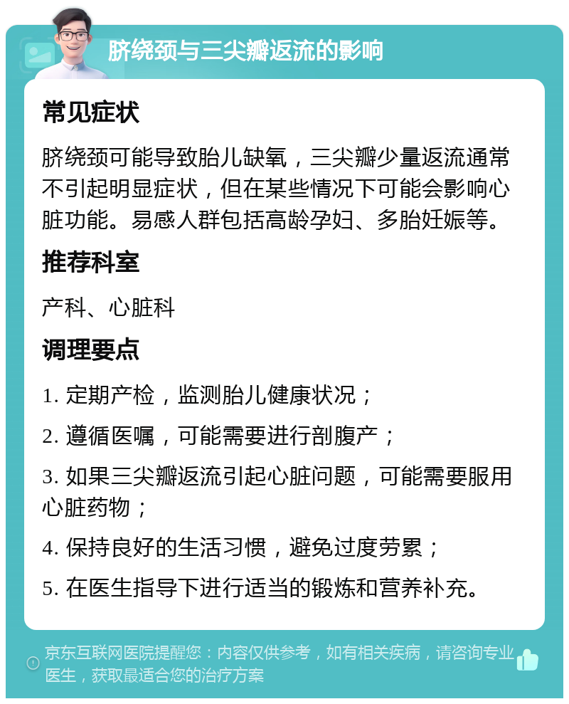 脐绕颈与三尖瓣返流的影响 常见症状 脐绕颈可能导致胎儿缺氧，三尖瓣少量返流通常不引起明显症状，但在某些情况下可能会影响心脏功能。易感人群包括高龄孕妇、多胎妊娠等。 推荐科室 产科、心脏科 调理要点 1. 定期产检，监测胎儿健康状况； 2. 遵循医嘱，可能需要进行剖腹产； 3. 如果三尖瓣返流引起心脏问题，可能需要服用心脏药物； 4. 保持良好的生活习惯，避免过度劳累； 5. 在医生指导下进行适当的锻炼和营养补充。