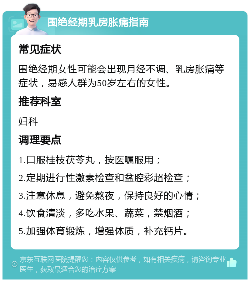 围绝经期乳房胀痛指南 常见症状 围绝经期女性可能会出现月经不调、乳房胀痛等症状，易感人群为50岁左右的女性。 推荐科室 妇科 调理要点 1.口服桂枝茯苓丸，按医嘱服用； 2.定期进行性激素检查和盆腔彩超检查； 3.注意休息，避免熬夜，保持良好的心情； 4.饮食清淡，多吃水果、蔬菜，禁烟酒； 5.加强体育锻炼，增强体质，补充钙片。