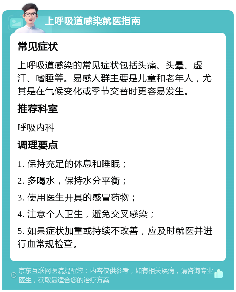 上呼吸道感染就医指南 常见症状 上呼吸道感染的常见症状包括头痛、头晕、虚汗、嗜睡等。易感人群主要是儿童和老年人，尤其是在气候变化或季节交替时更容易发生。 推荐科室 呼吸内科 调理要点 1. 保持充足的休息和睡眠； 2. 多喝水，保持水分平衡； 3. 使用医生开具的感冒药物； 4. 注意个人卫生，避免交叉感染； 5. 如果症状加重或持续不改善，应及时就医并进行血常规检查。