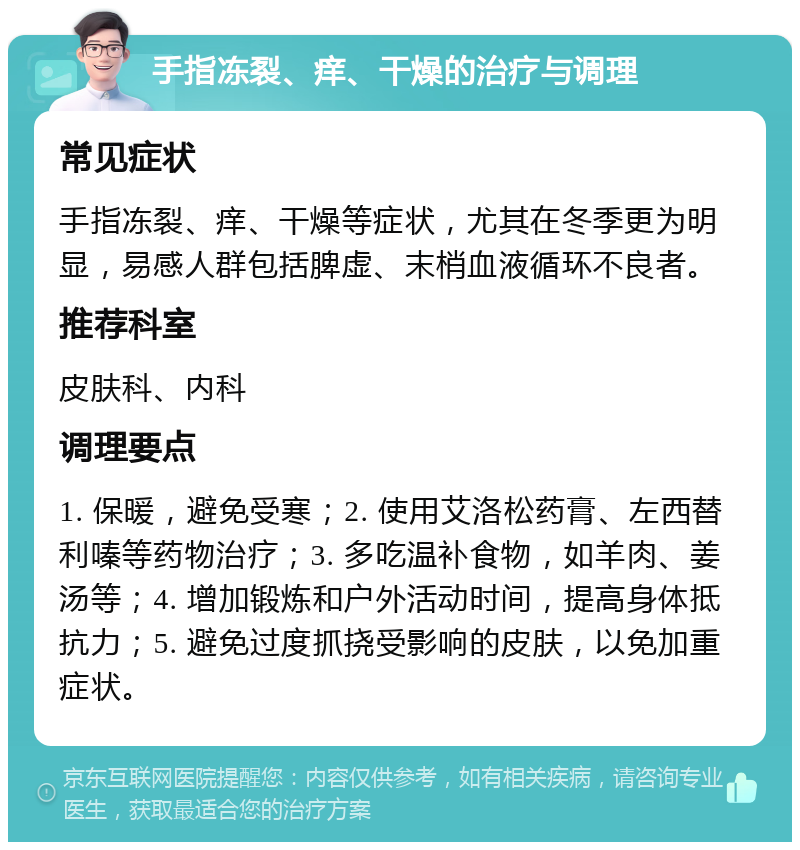 手指冻裂、痒、干燥的治疗与调理 常见症状 手指冻裂、痒、干燥等症状，尤其在冬季更为明显，易感人群包括脾虚、末梢血液循环不良者。 推荐科室 皮肤科、内科 调理要点 1. 保暖，避免受寒；2. 使用艾洛松药膏、左西替利嗪等药物治疗；3. 多吃温补食物，如羊肉、姜汤等；4. 增加锻炼和户外活动时间，提高身体抵抗力；5. 避免过度抓挠受影响的皮肤，以免加重症状。