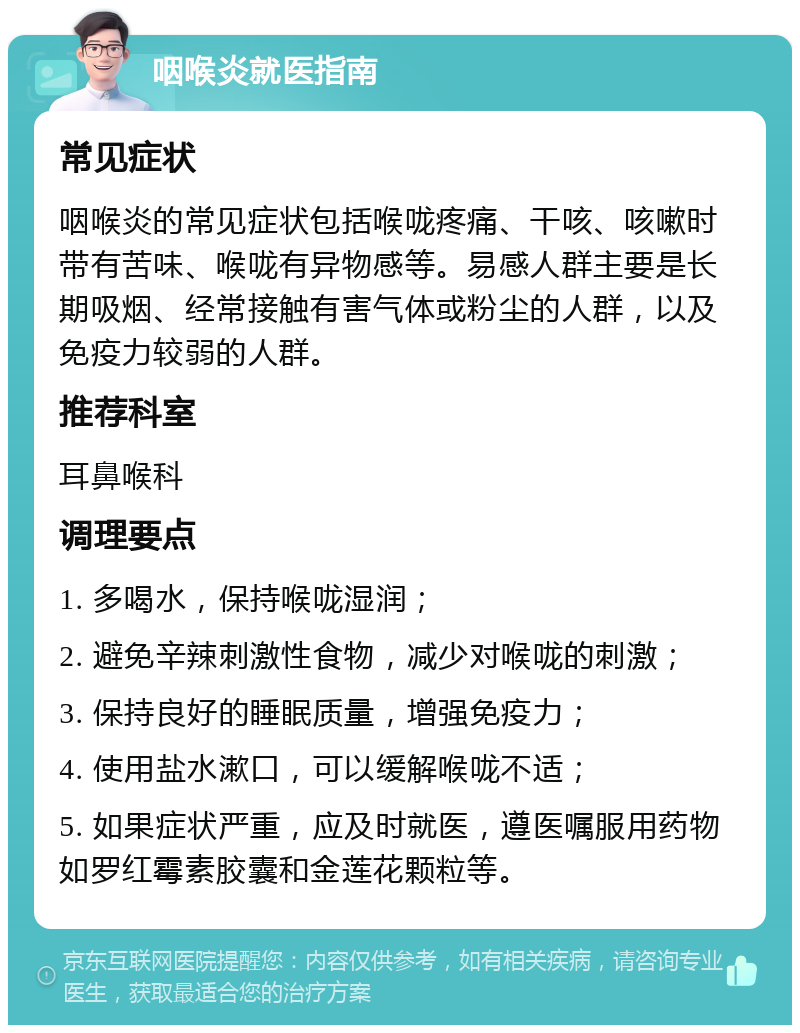 咽喉炎就医指南 常见症状 咽喉炎的常见症状包括喉咙疼痛、干咳、咳嗽时带有苦味、喉咙有异物感等。易感人群主要是长期吸烟、经常接触有害气体或粉尘的人群，以及免疫力较弱的人群。 推荐科室 耳鼻喉科 调理要点 1. 多喝水，保持喉咙湿润； 2. 避免辛辣刺激性食物，减少对喉咙的刺激； 3. 保持良好的睡眠质量，增强免疫力； 4. 使用盐水漱口，可以缓解喉咙不适； 5. 如果症状严重，应及时就医，遵医嘱服用药物如罗红霉素胶囊和金莲花颗粒等。